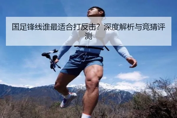 国足锋线谁最适合打反击？深度解析与竞猜评测